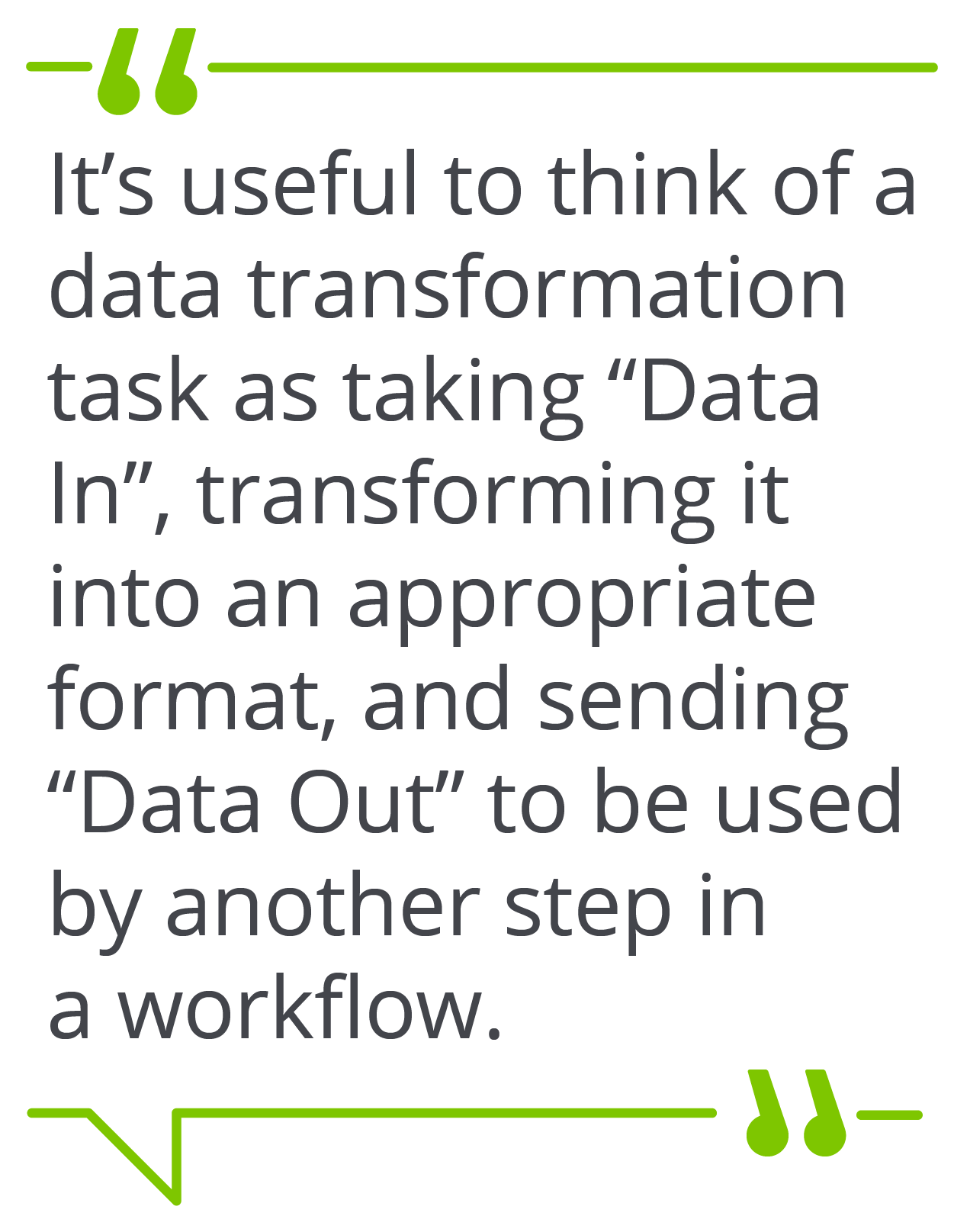 It’s useful to think of a data transformation task as taking “Data In”, transforming it into an appropriate format, and sending “Data Out” to be used by another step in a workflow.